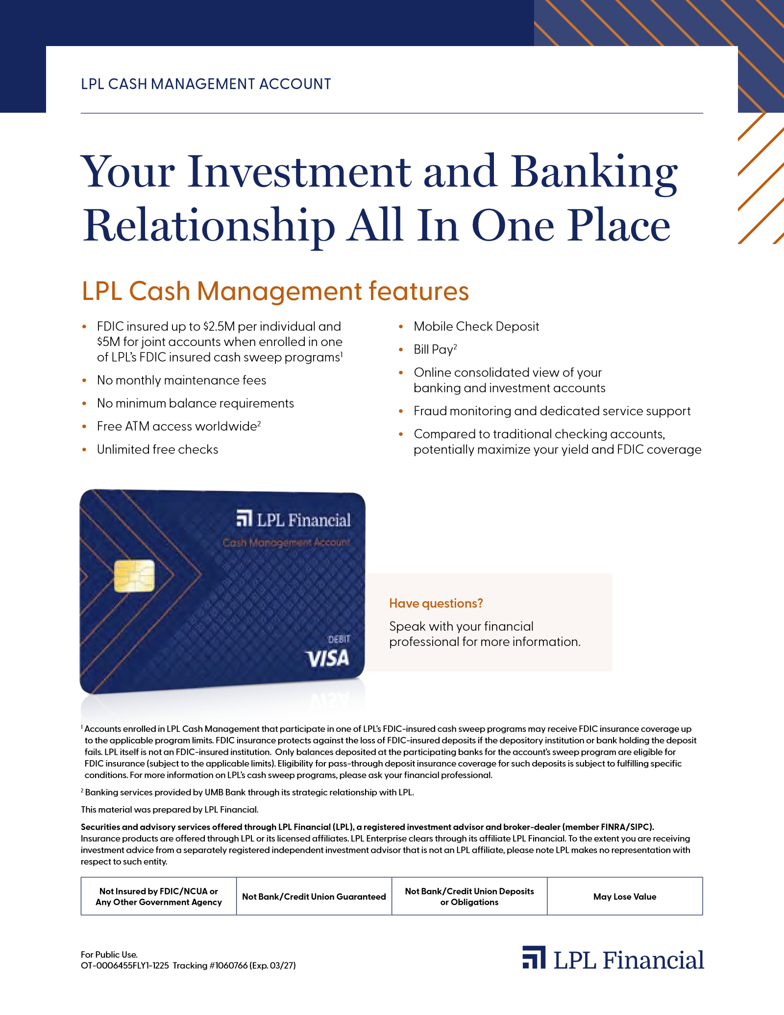 LPL Cash Management Account. Your Investment and Banking Relationship All In One Place. Features: FDIC insured up to $2.5M per individual and $5M for joint accounts through LPL's FDIC-insured cash sweep programs; no monthly maintenance fees; no minimum balance requirements; free ATM access worldwide; unlimited free checks; Mobile Check Deposit; Bill Pay; online consolidated view of your banking and investment accounts; fraud monitoring and dedicated service support. Have questions? Speak with your financial professional for more information.